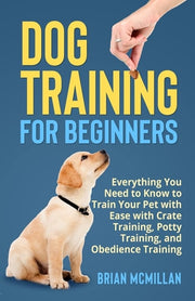 Dog Training for Beginners Everything You Need to Know to Train Your Pet with Easy with Crate Training, Potty Training, and Obedience Training