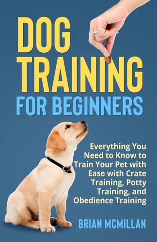 Dog Training for Beginners Everything You Need to Know to Train Your Pet with Easy with Crate Training, Potty Training, and Obedience Training