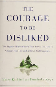 The Courage to Be Disliked The Japanese Phenomenon That Shows You How to Change Your Life and Achieve Real Happiness