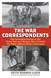 The War Correspondents The Incredible Stories of the Brave Men and Women Who Covered the Fight Against Hitler's Germany