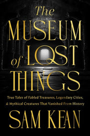 The Museum of Lost Things: True Tales of Fabled Treasures, Legendary Cities, and Mythical Creatures That Vanished From History