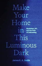 Make Your Home in This Luminous Dark Mysticism, Art, and the Path of Unknowing