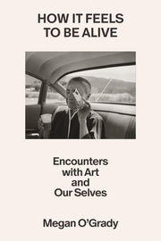 How It Feels to Be Alive Encounters with Art and Our Selves